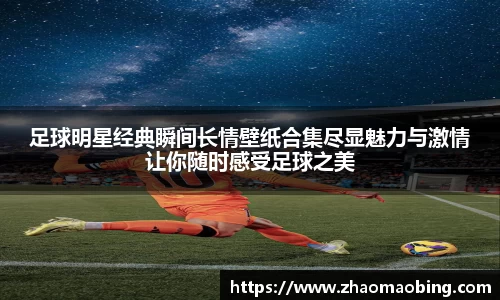 足球明星经典瞬间长情壁纸合集尽显魅力与激情让你随时感受足球之美